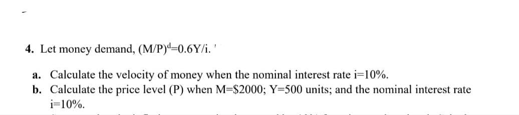4. Let money demand, (M/P)d=0.6Y/i.'
a. Calculate the velocity of money when the nominal interest rate i=10%.
b. Calculate the price level (P) when M=$2000; Y=500 units; and the nominal interest rate
i=10%.
