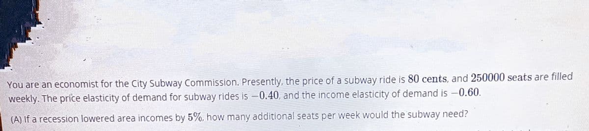 You are an economist for the City Subway Commission. Presently, the price of a subway ride is 80 cents, and 250000 seats are filled
weekly. The price elasticity of demand for subway rides is -0.40, and the income elasticity of demand is -0.60.
(A) If a recession lowered area incomes by 5%, how many additional seats per week would the subway need?