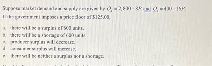 Suppose market demand and supply are given by Q = 2,800-8P and Q, = 400+16P.
If the government imposes a price floor of $125.00,
a. there will be a surplus of 600 units.
b. there will be a shortage of 600 units.
c. producer surplus will decrease.
d.
consumer surplus will increase.
e. there will be neither a surplus nor a shortage.