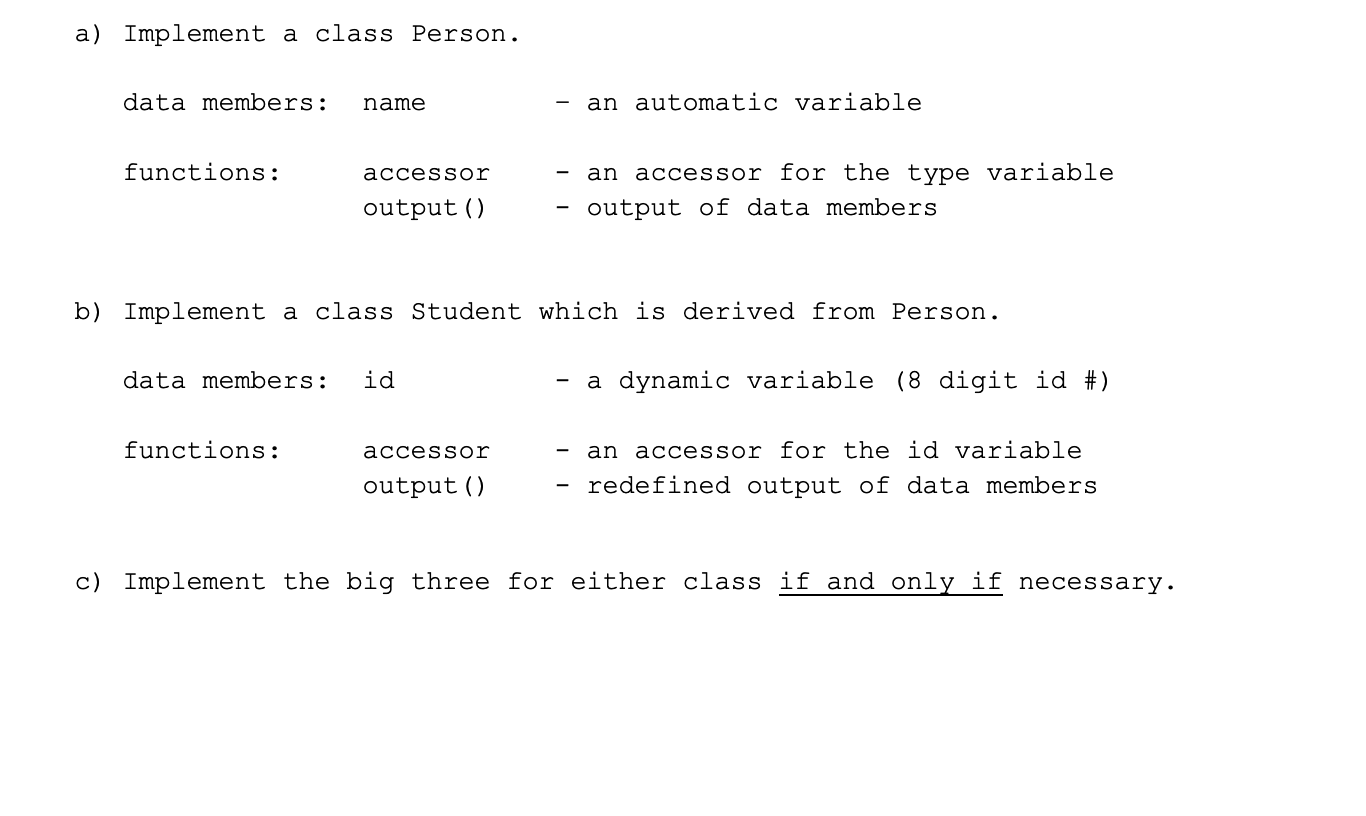 a) Implement a class Person.
data members:
name
an automatic variable
functions:
accessor
an accessor for the type variable
output ()
output of data members
b) Implement a class Student which is derived from Person.
data members:
id
- a dynamic variable (8 digit id #)
an accessor for the id variable
redefined output of data members
functions:
accessor
output ()
c) Implement the big three for either class if and only if necessary.
