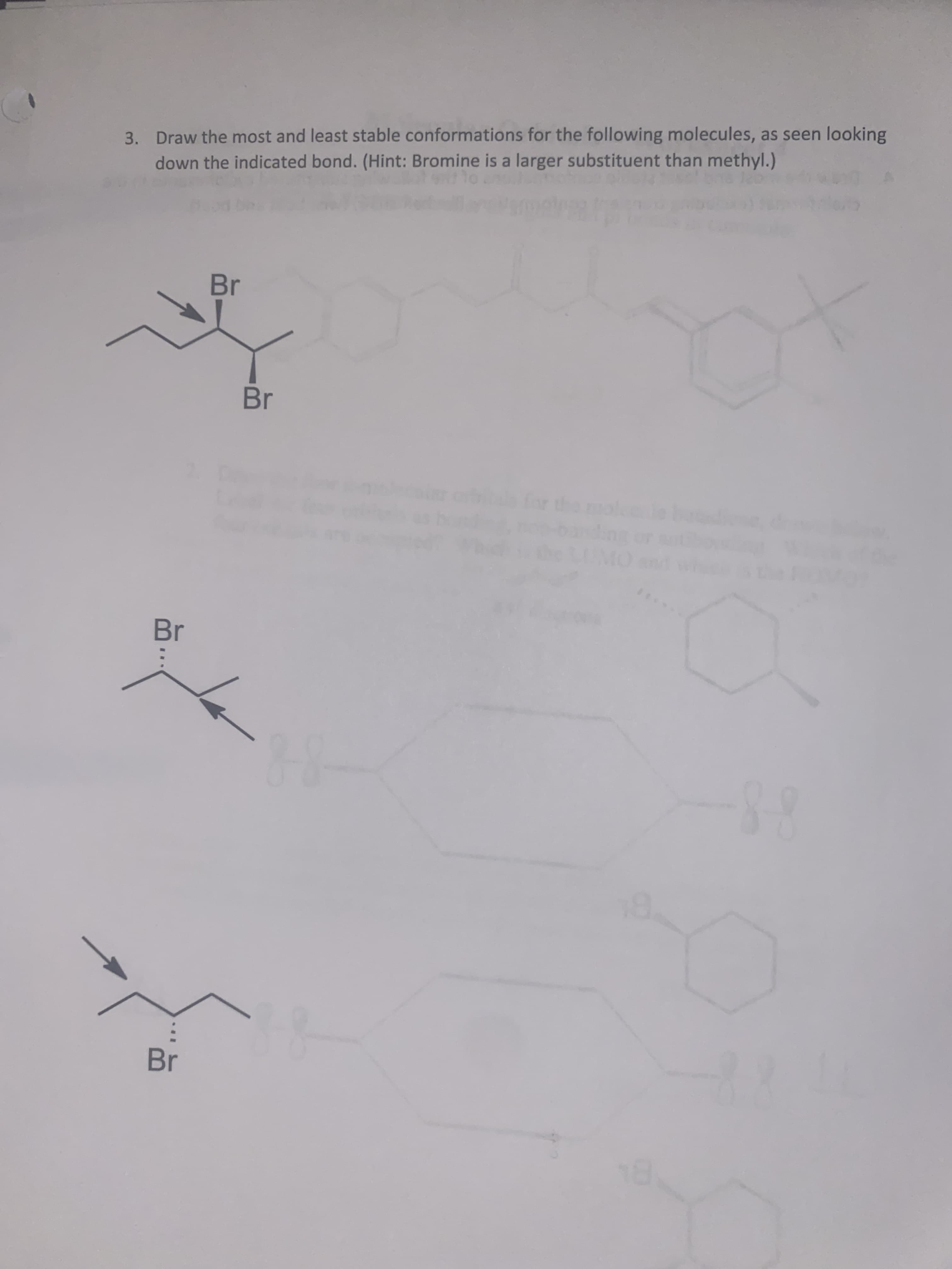 3. Draw the most and least stable conformations for the following molecules, as seen looking
down the indicated bond. (Hint: Bromine is a larger substituent than methyl.)
Br
Br
Br
Br
