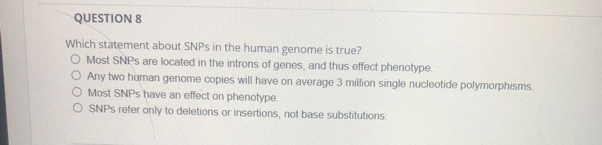 QUESTION 8
Which statement about SNPS in the human genome is true?
O Most SNPS are located in the introns of genes, and thus effect phenotype.
Any two human genome copies will have on average 3 million single nucleotide polymorphisms.
Most SNPS have an effect on phenotype.
SNPS refer only to deletions or insertions, not base substitutions.
