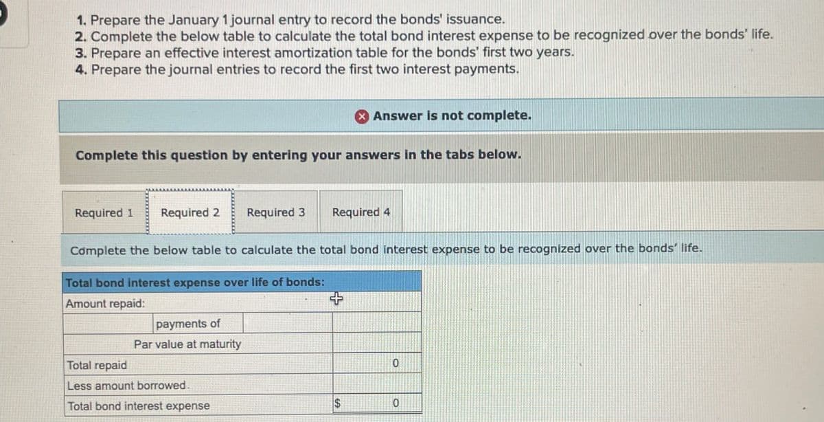 1. Prepare the January 1 journal entry to record the bonds' issuance.
2. Complete the below table to calculate the total bond interest expense to be recognized over the bonds' life.
3. Prepare an effective interest amortization table for the bonds' first two years.
4. Prepare the journal entries to record the first two interest payments.
Answer is not complete.
Complete this question by entering your answers in the tabs below.
Required 1
Required 2 Required 3
Required 4
Complete the below table to calculate the total bond interest expense to be recognized over the bonds' life.
Total bond interest expense over life of bonds:
Amount repaid:
payments of
Total repaid
Par value at maturity
Less amount borrowed.
Total bond interest expense
+
0
$
0