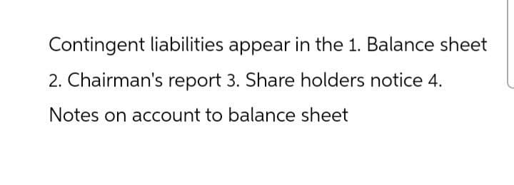 Contingent liabilities appear in the 1. Balance sheet
2. Chairman's report 3. Share holders notice 4.
Notes on account to balance sheet