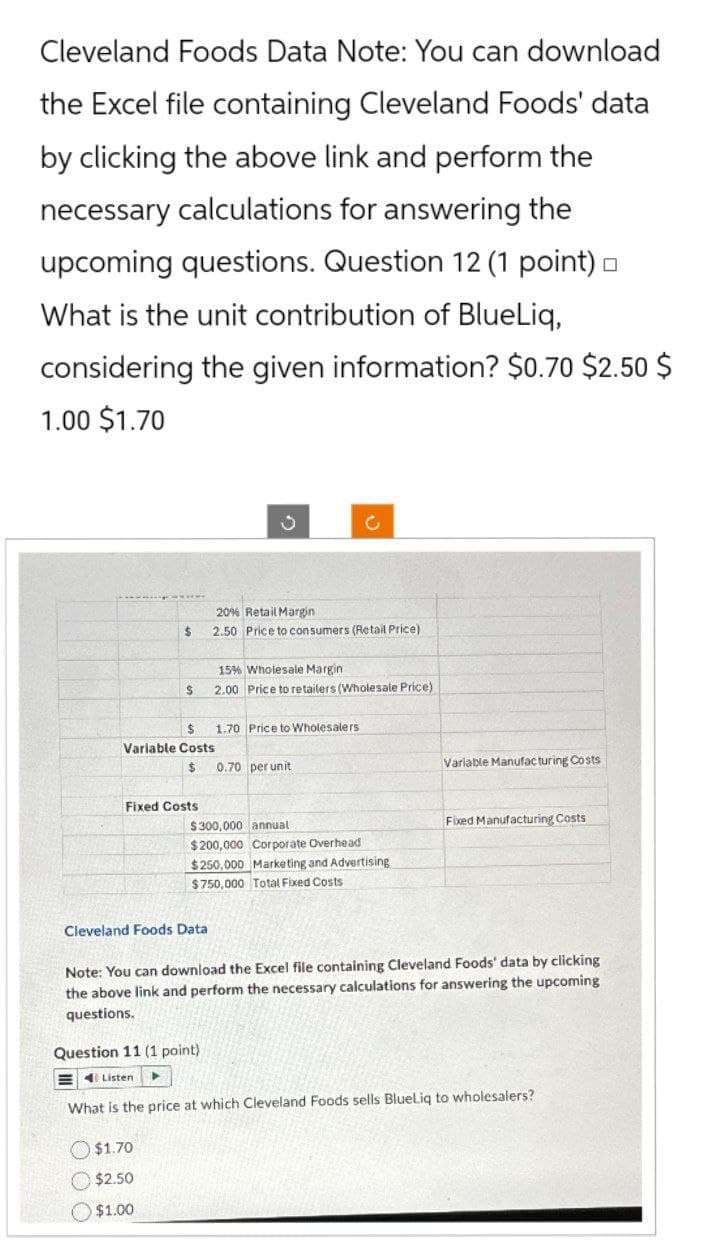 Cleveland Foods Data Note: You can download
the Excel file containing Cleveland Foods' data
by clicking the above link and perform the
necessary calculations for answering the
upcoming questions. Question 12 (1 point) □
What is the unit contribution of BlueLiq,
considering the given information? $0.70 $2.50 $
1.00 $1.70
$
$
J
0
20% Retail Margin
2.50 Price to consumers (Retail Price)
15% Wholesale Margin
2.00 Price to retailers (Wholesale Price)
$
1.70 Price to Wholesalers
Variable Costs
$ 0.70 per unit
Fixed Costs
Variable Manufacturing Costs
$300,000 annual
$200,000 Corporate Overhead
$250,000 Marketing and Advertising
$750,000 Total Fixed Costs
Cleveland Foods Data
Fixed Manufacturing Costs
Note: You can download the Excel file containing Cleveland Foods' data by clicking
the above link and perform the necessary calculations for answering the upcoming
questions.
Question 11 (1 point).
Listen
4
What is the price at which Cleveland Foods sells BlueLiq to wholesalers?
$1.70
$2.50
$1.00