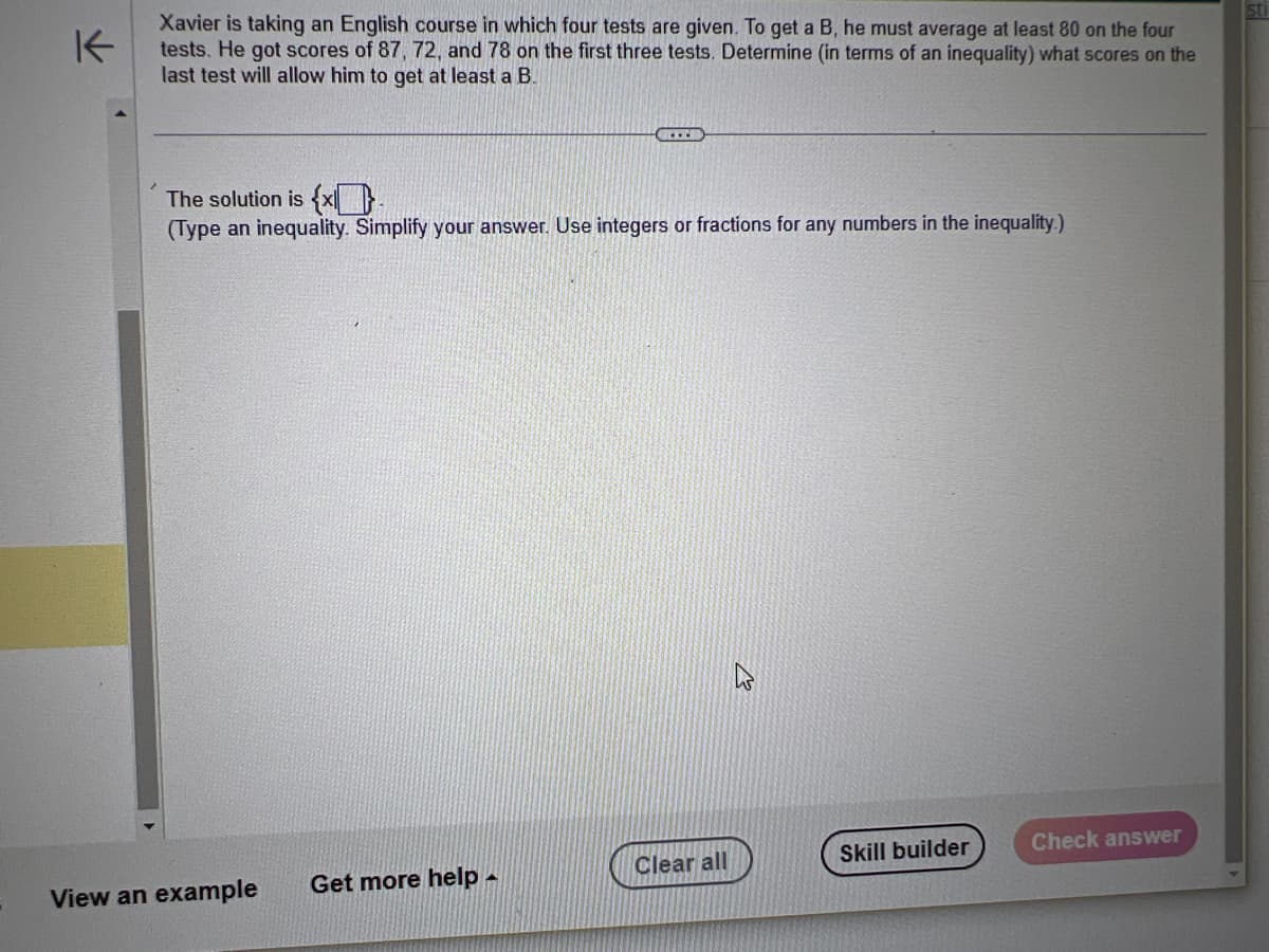 K
Xavier is taking an English course in which four tests are given. To get a B, he must average at least 80 on the four
tests. He got scores of 87, 72, and 78 on the first three tests. Determine (in terms of an inequality) what scores on the
last test will allow him to get at least a B.
The solution is {x}
(Type an inequality. Simplify your answer. Use integers or fractions for any numbers in the inequality.)
View an example
Get more help
A
Clear all
Skill builder
Check answer