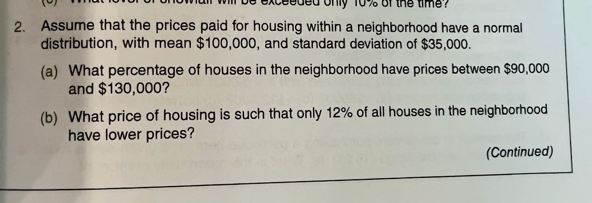 only 10% of the time?
2. Assume that the prices paid for housing within a neighborhood have a normal
distribution, with mean $100,000, and standard deviation of $35,000.
(a) What percentage of houses in the neighborhood have prices between $90,000
and $130,000?
(b) What price of housing is such that only 12% of all houses in the neighborhood
have lower prices?
(Continued)