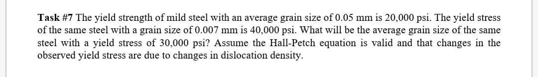 Task #7 The yield strength of mild steel with an average grain size of 0.05 mm is 20,000 psi. The yield stress
of the same steel with a grain size of 0.007 mm is 40,000 psi. What will be the average grain size of the same
steel with a yield stress of 30,000 psi? Assume the Hall-Petch equation is valid and that changes in the
observed yield stress are due to changes in dislocation density.
