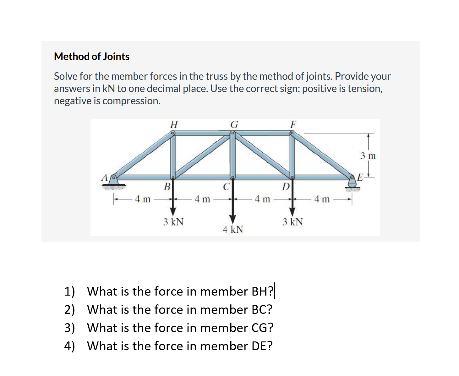 Method of Joints
Solve for the member forces in the truss by the method of joints. Provide your
answers in kN to one decimal place. Use the correct sign: positive is tension,
negative is compression.
H
F
3 m
A
D
B
- 4 m
4 m
4 m
4 m
3 kN
3 kN
4 kN
1) What is the force in member BH?
2) What is the force in member BC?
3) What is the force in member CG?
4) What is the force in member DE?

