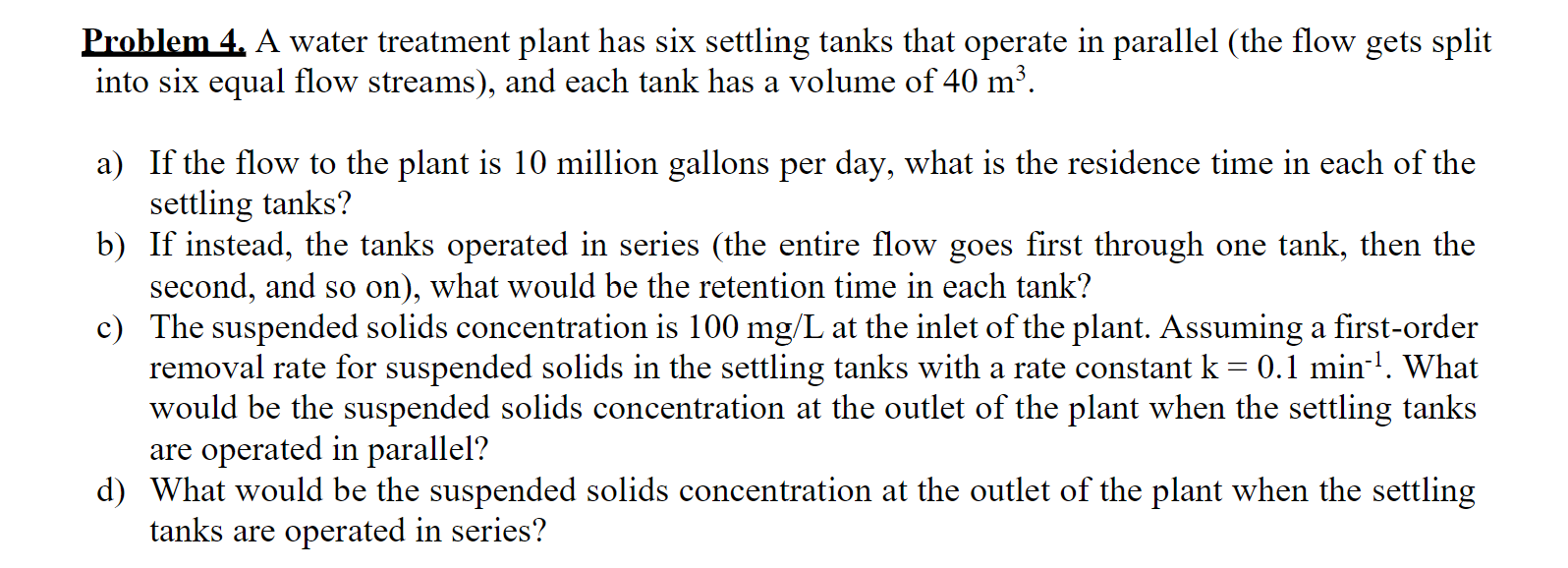 Problem 4. A water treatment plant has six settling tanks that operate in parallel (the flow gets split
into six equal flow streams), and each tank has a volume of 40 m³.
a) If the flow to the plant is 10 million gallons per day, what is the residence time in each of the
settling tanks?
b) If instead, the tanks operated in series (the entire flow goes first through one tank, then the
second, and so on), what would be the retention time in each tank?
c) The suspended solids concentration is 100 mg/L at the inlet of the plant. Assuming a first-order
removal rate for suspended solids in the settling tanks with a rate constant k = 0.1 min-'. What
would be the suspended solids concentration at the outlet of the plant when the settling tanks
are operated in parallel?
d) What would be the suspended solids concentration at the outlet of the plant when the settling
tanks are operated in series?
