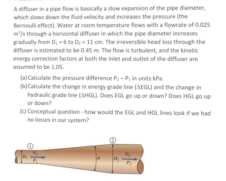 A diffuser in a pipe flow is basically a slow expansion of the pipe diameter,
which slows down the fluid velocity and increases the pressure (the
Bernoulli effect). Water at room temperature flows with a flowrate of 0.025
m³/s through a horizontal diffuser in which the pipe diameter increases
gradually from D1 = 6 to D2 = 11 cm. The irreversible head loss through the
diffuser is estimated to be 0.45 m. The flow is turbulent, and the kinetic
energy correction factors at both the inlet and outlet of the diffuser are
assumed to be 1.05.
(a) Calculate the pressure difference P2 - P1 in units kPa.
(b) Calculate the change in energy grade line (AEGL) and the change in
hydraulic grade line (AHGL). Does EGL go up or down? Does HGL go up
or down?
(c) Conceptual question - how would the EGL and HGL lines look if we had
no losses in our system?
V2
D2
P2
P
