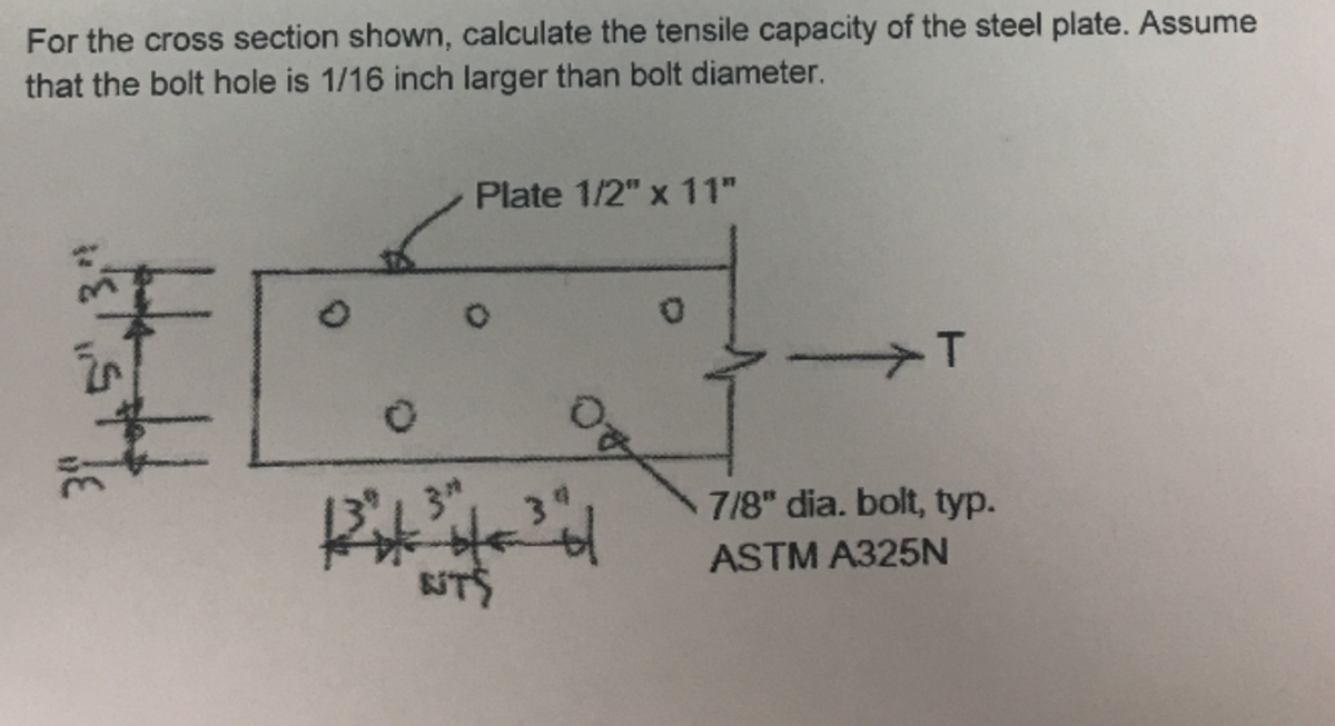 For the cross section shown, calculate the tensile capacity of the steel plate. Assume
that the bolt hole is 1/16 inch larger than bolt diameter.
Plate 1/2" x 11"
.T
7/8" dia. bolt, typ.
ASTM A325N
