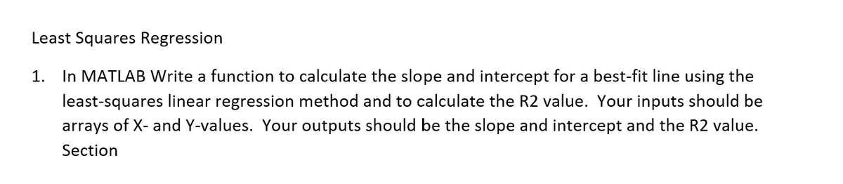 Least Squares Regression
1. In MATLAB Write a function to calculate the slope and intercept for a best-fit line using the
least-squares linear regression method and to calculate the R2 value. Your inputs should be
arrays of X- and Y-values. Your outputs should be the slope and intercept and the R2 value.
Section
