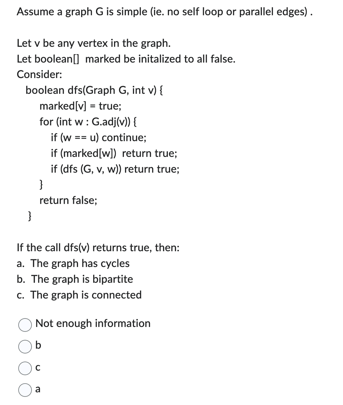 Assume a graph G is simple (ie. no self loop or parallel edges).
Let v be any vertex in the graph.
Let boolean[] marked be initalized to all false.
Consider:
boolean dfs(Graph G, int v) {
marked[v] = true;
for (int w: G.adj(v)) {
if (w
}
u) continue;
if (marked[w]) return true;
if (dfs (G, v, w)) return true;
}
return false;
==
If the call dfs(v) returns true, then:
a. The graph has cycles
b. The graph is bipartite
c. The graph is connected
Not enough information
a