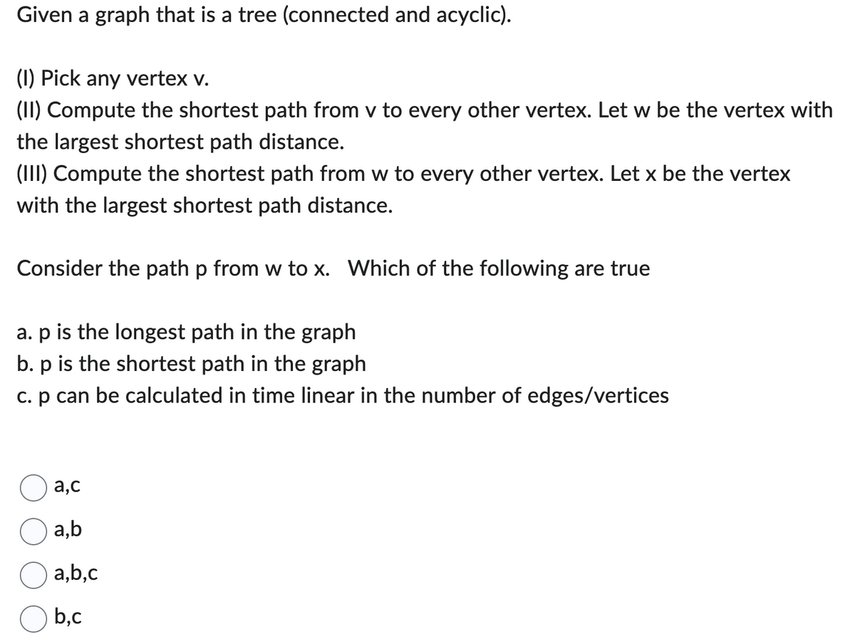 Given a graph that is a tree (connected and acyclic).
(1) Pick any vertex v.
(II) Compute the shortest path from v to every other vertex. Let w be the vertex with
the largest shortest path distance.
(III) Compute the shortest path from w to every other vertex. Let x be the vertex
with the largest shortest path distance.
Consider the path p from w to x. Which of the following are true
a. p is the longest path in the graph
b. p is the shortest path in the graph
c. p can be calculated in time linear in the number of edges/vertices
a,c
a,b
a,b,c
b.c