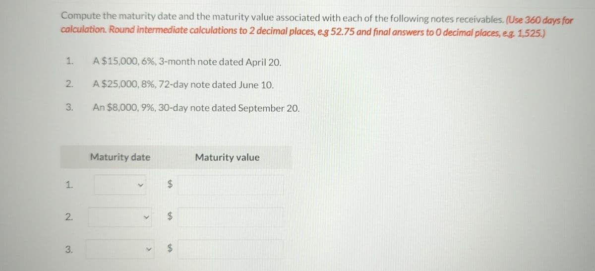 Compute the maturity date and the maturity value associated with each of the following notes receivables. (Use 360 days for
calculation. Round intermediate calculations to 2 decimal places, e.g 52.75 and final answers to O decimal places, e.g. 1,525.)
1.
2.
3.
1.
2.
3.
A $15,000, 6%, 3-month note dated April 20.
A $25,000, 8%, 72-day note dated June 10.
An $8,000, 9%, 30-day note dated September 20.
Maturity date
>
tA
69
Maturity value