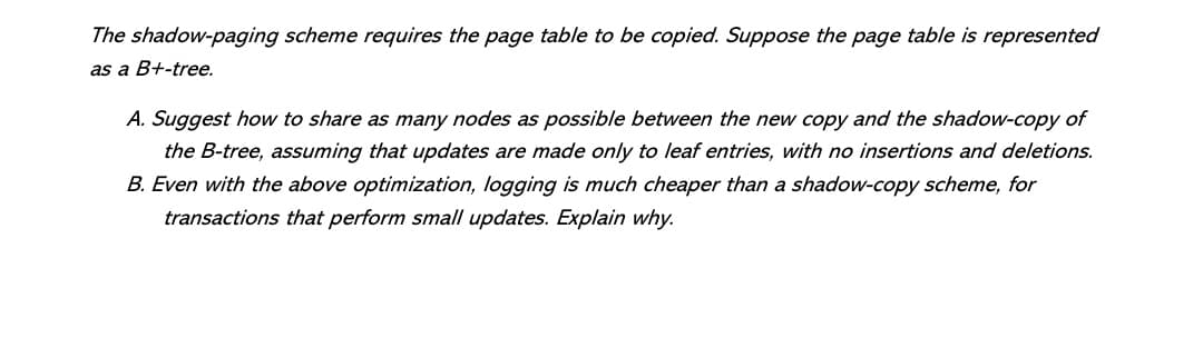 The shadow-paging scheme requires the page table to be copied. Suppose the page table is represented
as a B+-tree.
A. Suggest how to share as many nodes as possible between the new copy and the shadow-copy of
the B-tree, assuming that updates are made only to leaf entries, with no insertions and deletions.
B. Even with the above optimization, logging is much cheaper than a shadow-copy scheme, for
transactions that perform small updates. Explain why.