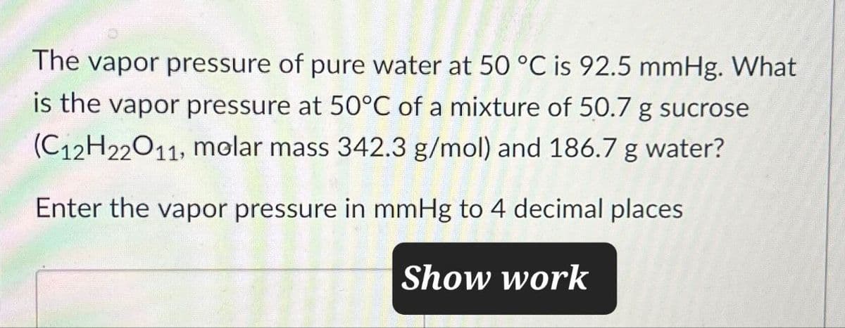 The vapor pressure of pure water at 50 °C is 92.5 mmHg. What
is the vapor pressure at 50°C of a mixture of 50.7 g sucrose
(C12H22O11, molar mass 342.3 g/mol) and 186.7 g water?
Enter the vapor pressure in mmHg to 4 decimal places
Show work