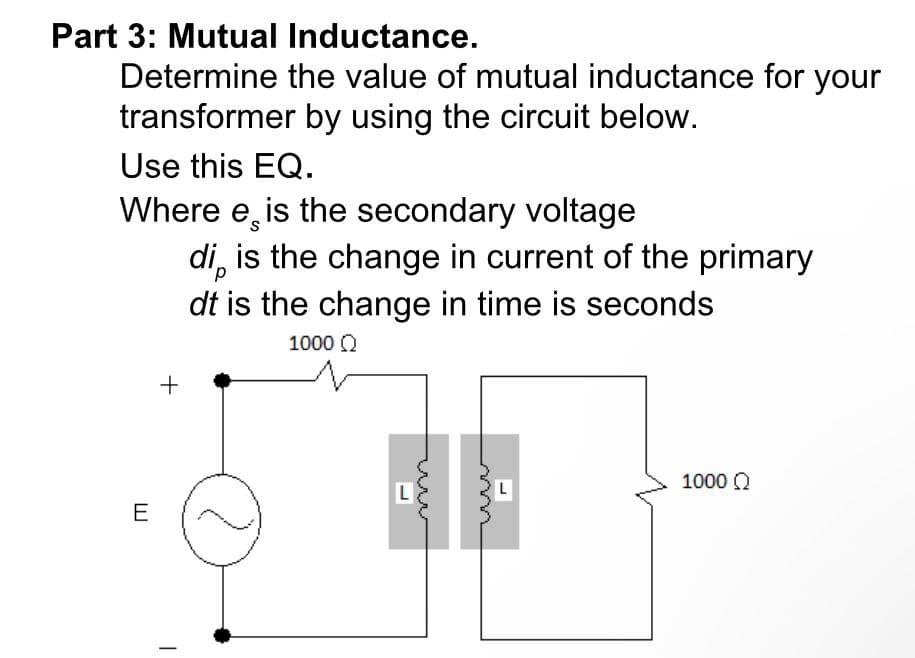 Part 3: Mutual Inductance.
Determine the value of mutual inductance for your
transformer by using the circuit below.
Use this EQ.
Where e¸ is the secondary voltage
di̟ is the change in current of the primary
dt is the change in time is seconds
E
+
1000 Ω
L
www
www
L
1000 Ω