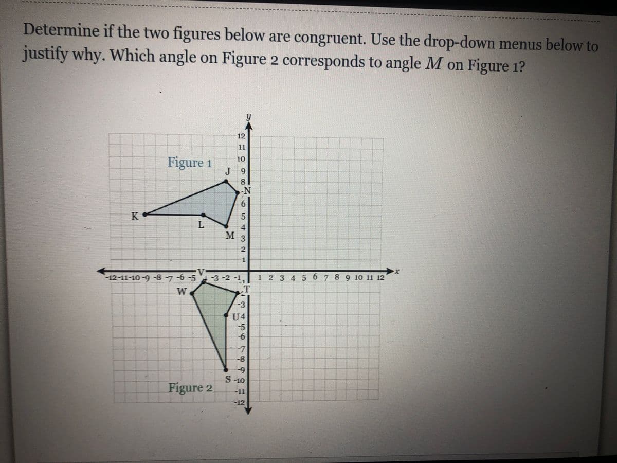 -----
Determine if the two figures below are congruent. Use the drop-down menus below to
justify why. Which angle on Figure 2 corresponds to angle M on Figure 1?
12
11
Figure 1
10
J 9
6.
8.
K
4.
3.
2.
12-11-10-9-87-6
-5 3-2 -1,
1 234 5 67 89 10 11 12
W
T
U4
-8-
6-
S-10
Figure 2
一直1
-12
