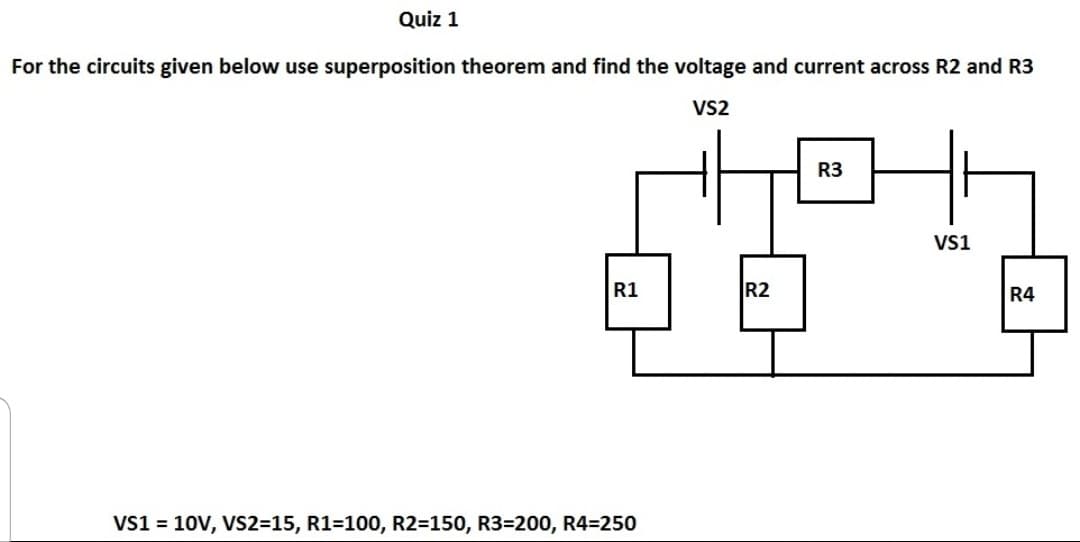 Quiz 1
For the circuits given below use superposition theorem and find the voltage and current across R2 and R3
VS2
R3
Vs1
R1
R2
R4
Vs1 = 10V, VS2315, R1=100, R2=150, R3=200, R4=250
