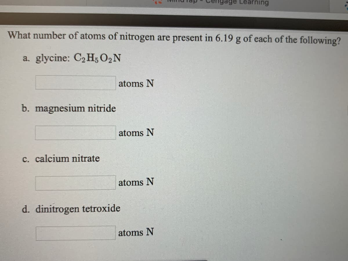 gage Learning
What number of atoms of nitrogen are present in 6.19 g of each of the following?
a. glycine: C2 H; O2N
atoms N
b. magnesium nitride
atoms N
c. calcium nitrate
atoms N
d. dinitrogen tetroxide
atoms N

