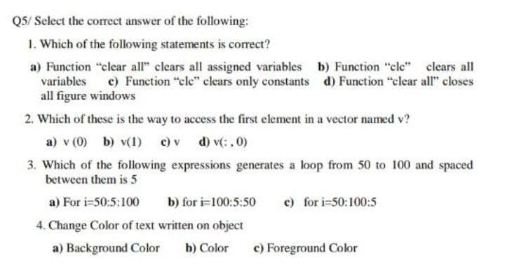 Q5/ Select the correct answer of the following:
1. Which of the following statements is correct?
a) Function "clear all" clears all assigned variables b) Function "cle"
variables
clears all
c) Function "cle" clears only constants d) Function "clear all" closes
all figure windows
2. Which of these is the way to access the first element in a vector named v?
a) v (0) b) v(1) c) v d) v(:,0)
3. Which of the following expressions generates a loop from 50 to 100 and spaced
between them is 5
a) For i=50:5:100
b) for i=100:5:50 e) for i=50:100:5
4. Change Color of text written on object
a) Background Color b) Color
c) Foreground Color