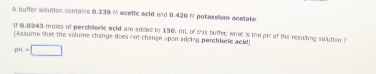 A buffer solution contains 0.239 M acetic acid and 0.420M potasslum acetate.
If 0.0243 moles of perchlorlc acid are added to 150. mL of this buffer, what Is the pH of the resulting solution ?
(Assume that the volume change does not change upon adding perchloric acld)
pH =

