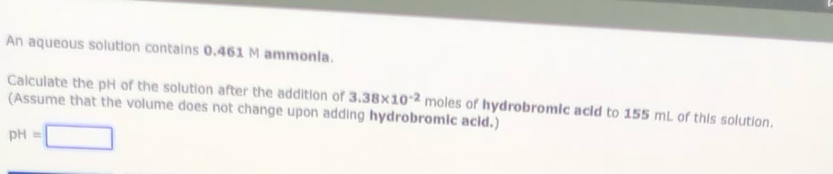 An aqueous solution contains 0.461 M ammonla.
Calculate the pH of the solution after the addition of 3.38x10-2 moles of hydrobromlc acld to 155 mL of this solution.
(Assume that the volume does not change upon adding hydrobromic acid.)
pH =
