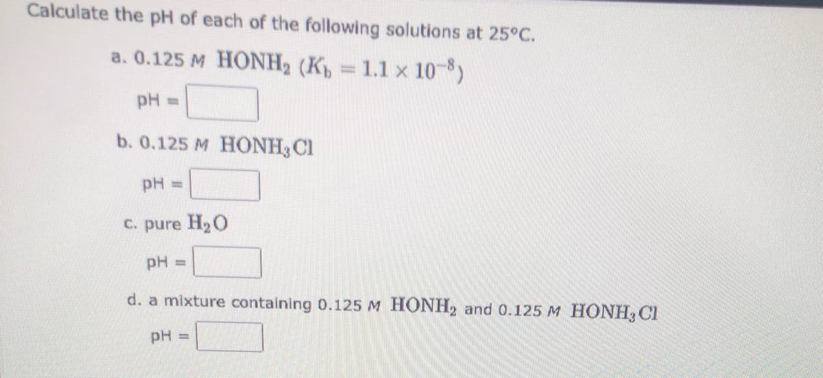 Calculate the pH of each of the following solutions at 25°C.
a. 0.125 M HONH2 (K, 1.1 x 10-8)
pH =
b. 0.125 M HONH3 Cl
pH =
C. pure H20
pH
d. a mixture containing 0.125 M HONH, and 0.125 M HONH3 CI
pH
