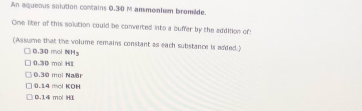 An aqueous solution contains 0.30 M ammonium bromide.
One liter of this solution could be converted into a buffer by the addition of:
(Assume that the volume remains constant as each substance Is added.)
00.30 mol NH3
00.30 mol HI
O 0.30 mol NaBr
O 0.14 mol KOH
O0.14 mol HI
