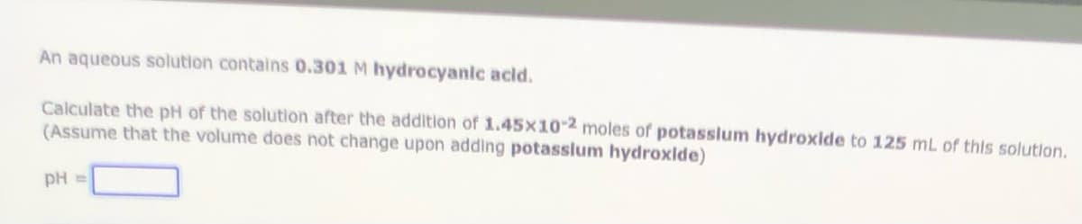 An aqueous solution contains 0.301 M hydrocyanic acid.
Calculate the pH of the solution after the addition of 1.45×10-2 moles of potasslum hydroxide to 125 mL of this solutlon.
(Assume that the volume does not change upon adding potasslum hydroxlde)
pH =
