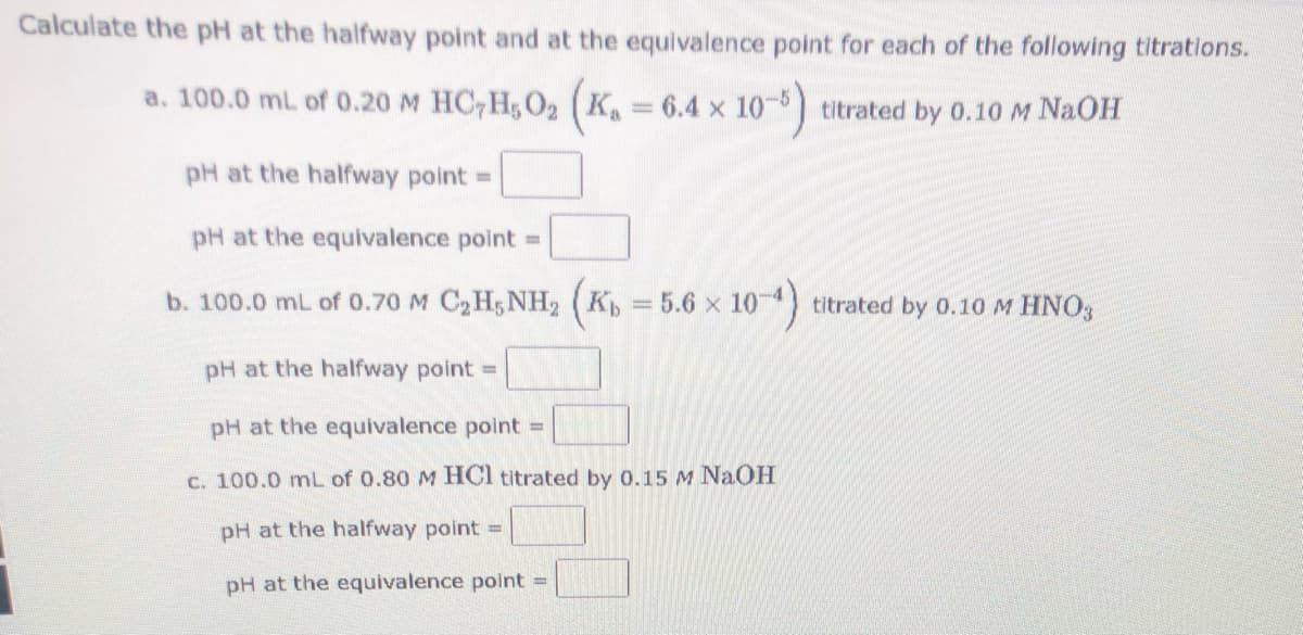 Calculate the pH at the halfway point and at the equivalence point for each of the following titrations.
a. 100.0 mL of 0.20 M HC,H; O2 (K
= 6.4 x 10) titrated by 0.10M NAOH
pH at the halfway point =
pH at the equivalence point =
b. 100.0 mL of 0.70 M C,H; NH2 (K = 5.6 x 10 4) titrated by 0.10M HNO,
pH at the halfway point =
pH at the equivalence point =
C. 100.0 mL of 0.80 M HCl titrated by 0.15 M NaOH
pH at the halfway point =
pH at the equivalence point =
