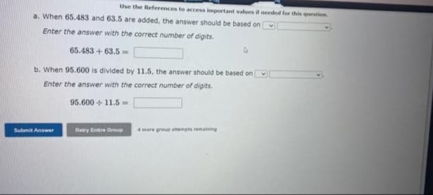 Use the References to access important values if needed for this question
a. When 65.483 and 63.5 are added, the answer should be based on
Enter the answer with the correct number of digits.
65.483 +63.5=
b. When 95.600 is divided by 11.5, the answer should be based on
Enter the answer with the correct number of digits.
95.600 +11.5=
Submit Answer
Retry Entire Group 4 more group attempts remaining