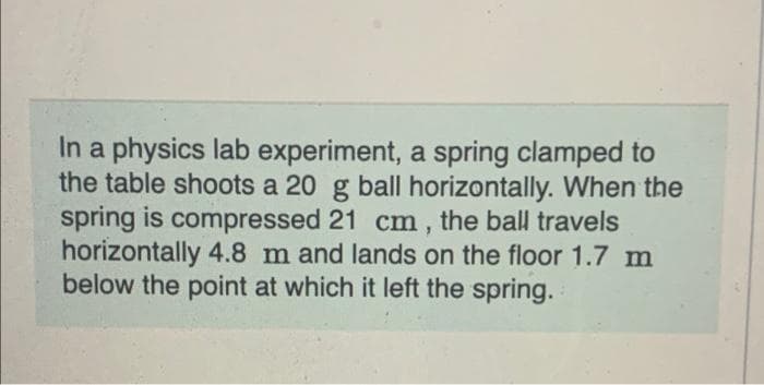 In a physics lab experiment, a spring clamped to
the table shoots a 20 g ball horizontally. When the
spring is compressed 21 cm, the ball travels
horizontally 4.8 m and lands on the floor 1.7 m
below the point at which it left the spring.