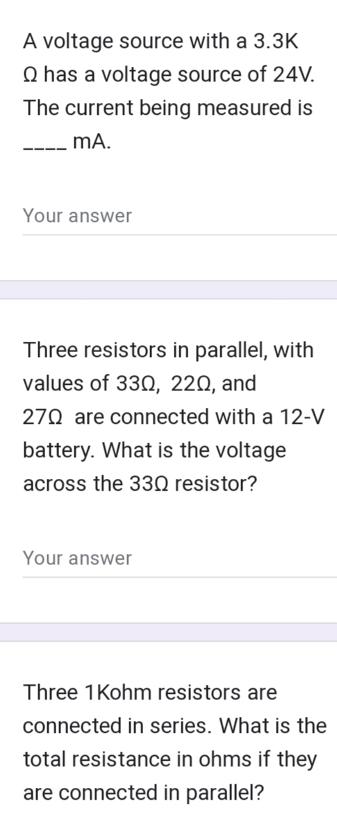 A voltage source with a 3.3K
Q has a voltage source of 24V.
The current being measured is
mA.
Your answer
Three resistors in parallel, with
values of 330, 220, and
270 are connected with a 12-V
battery. What is the voltage
across the 330 resistor?
Your answer
Three 1 Kohm resistors are
connected in series. What is the
total resistance in ohms if they
are connected in parallel?