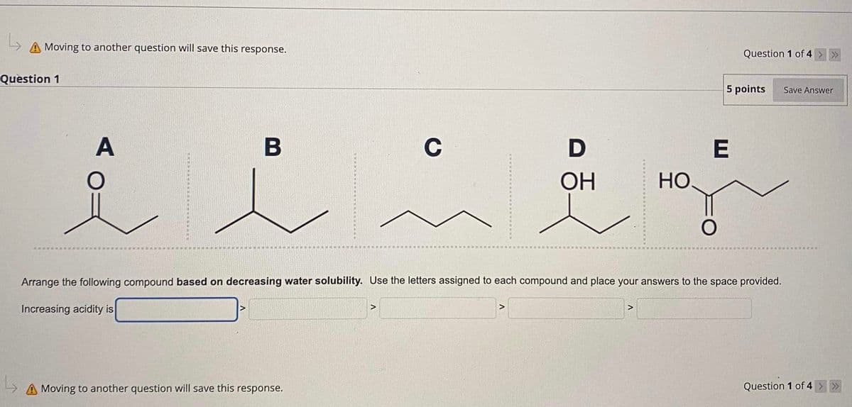L
Moving to another question will save this response.
Question 1
B
A
C
D
i litr
OH
L
A Moving to another question will save this response.
>
НО.
>
Question 1 of 4
5 points
E
O
Arrange the following compound based on decreasing water solubility. Use the letters assigned to each compound and place your answers to the space provided.
Increasing acidity is
>>>
Save Answer
Question 1 of 4 > >>