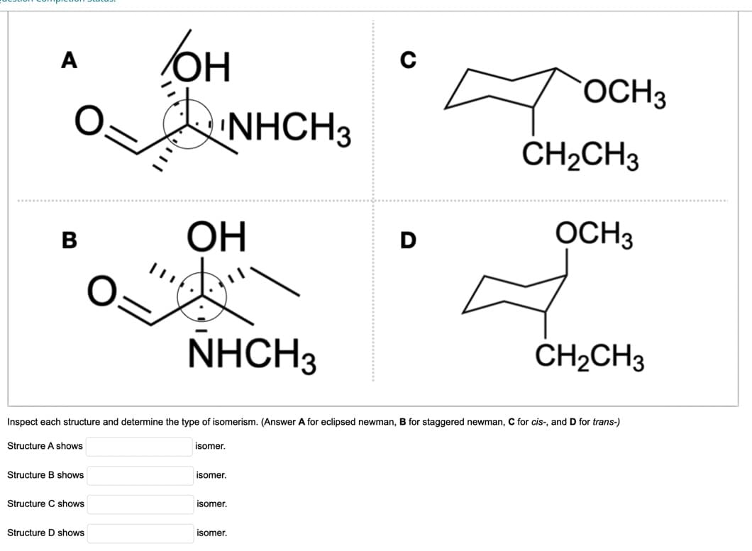 A
B
Structure shows
Structure C shows
OH
Structure D shows
OH
NHCH3
isomer.
NHCH3
isomer.
Inspect each structure and determine the type of isomerism. (Answer A for eclipsed newman, B for staggered newman, C for cis-, and D for trans-)
Structure A shows
isomer.
isomer.
C
D
OCH 3
CH₂CH3
OCH3
CH₂CH3