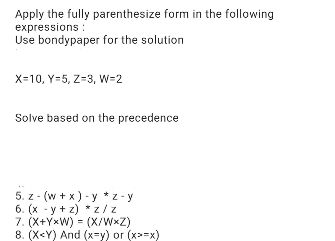 Apply the fully parenthesize form in the following
expressions :
Use bondypaper for the solution
X=10, Y=5, Z=3, W=2
Solve based on the precedence
*
5. z-(w + x) - y z-y
6. (x -y+z) *Z/Z
7. (X+YxW) = (X/WxZ)
8. (X<Y) And (x=y) or (x>=x)