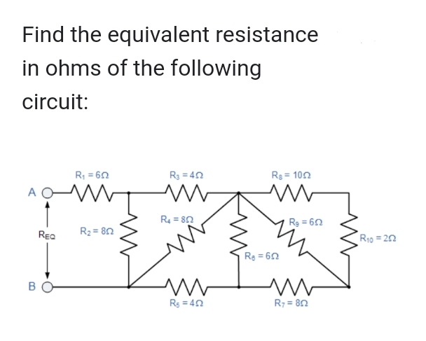 Find the equivalent resistance
in ohms of the following
circuit:
A
B
REQ
R₁ = 60
R₂=802
R3=402
M
R4 = 802
ww
R₁ = 40
Rg=1002
M
R₂=652
Rg=652
m
R7 = 80
R₁0 = 252