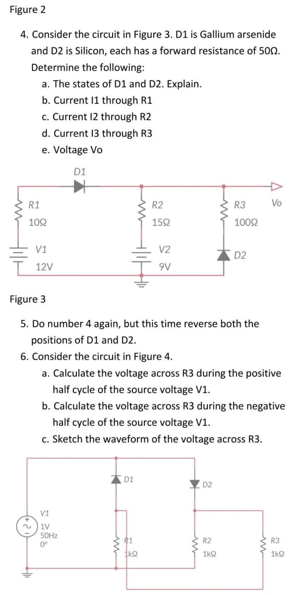 Figure 2
4. Consider the circuit in Figure 3. D1 is Gallium arsenide
and D2 is Silicon, each has a forward resistance of 500.
Determine the following:
a. The states of D1 and D2. Explain.
b. Current 11 through R1
c. Current 12 through R2
d. Current 13 through R3
e. Voltage Vo
Liv Hilt
R1
1092
V1
12V
(+2)
V1
D1
1V
50Hz
0°
1
D1
R2
1592
Figure 3
5. Do number 4 again, but this time reverse both the
positions of D1 and D2.
6. Consider the circuit in Figure 4.
a. Calculate the voltage across R3 during the positive
half cycle of the source voltage V1.
b. Calculate the voltage across R3 during the negative
half cycle of the source voltage V1.
c. Sketch the waveform of the voltage across R3.
R1
1kQ
V2
9V
D2
R3
10092
R2
1k92
D2
Vo
R3
1k92