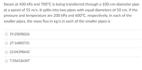 Steam at 400 kPa and 700°C is being transferred through a 100-cm-diameter pipe
at a speed of 55 m/s. It splits into two pipes with equal diameters of 50 cm. If the
pressure and temperature are 200 kPa and 600°C, respectively, in each of the
smaller pipes, the mass flux in kg/s in each of the smaller pipes is
19.25858226
27.16883731
23.04398642
7.556536347
