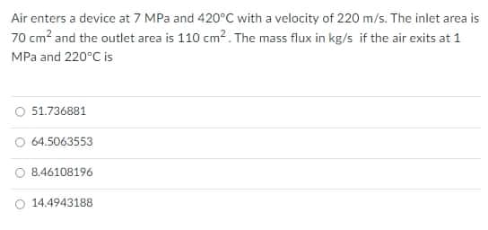 Air enters a device at 7 MPa and 420°C with a velocity of 220 m/s. The inlet area is
70 cm? and the outlet area is 110 cm2. The mass flux in kg/s if the air exits at 1
MPa and 220°C is
O 51.736881
O 64.5063553
8.46108196
O 14.4943188

