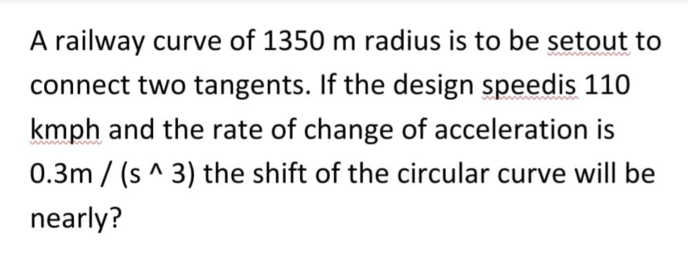 A railway curve of 1350 m radius is to be setout to
connect two tangents. If the design speedis 110
kmph and the rate of change of acceleration is
0.3m/(s^ 3) the shift of the circular curve will be
nearly?