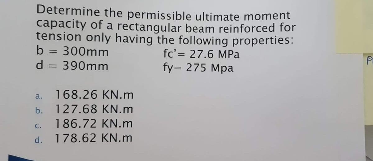 Determine the permissible ultimate moment
capacity of a rectangular beam reinforced for
tension only having the following properties:
fc'= 27.6 MPa
fy= 275 Mpa
b
300mm
d = 390mm
=
a. 168.26 KN.m
b. 127.68 KN.m
186.72 KN.m
178.62 KN.m
C.
d.
P