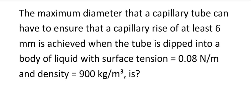 The maximum diameter that a capillary tube can
have to ensure that a capillary rise of at least 6
mm is achieved when the tube is dipped into a
body of liquid with surface tension = 0.08 N/m
and density = 900 kg/m³, is?