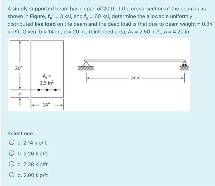 A simply supported beam has a span of 20 ft. If the cross-section of the beam is as
shown in Figure, fe' = 3 ksi, and fy = 60 ksi, determine the allowable uniformly
distributed live load on the beam and the dead load is that due to beam weight = 0.34
kip/ft. Given: b = 14 in., d = 20 in., reinforced area, As = 2.50 in.²., a = 4.20 in.
20"
3"
A₁ =
2.5 in²
14"
Select one:
O a. 2.14 kip/ft
O b. 2.26 kip/ft
O c. 2.38 kip/ft
O d. 2.00 kip/ft
20′ 0″