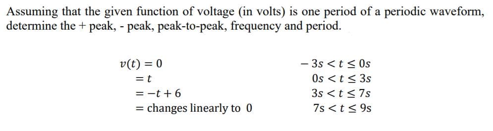 Assuming that the given function of voltage (in volts) is one period of a periodic waveform,
determine the + peak, - peak, peak-to-peak, frequency and period.
v(t) = 0
- 3s <t< 0s
= t
Os <t < 3s
= -t + 6
3s < t <7s
= changes linearly to 0
7s <t< 9s
