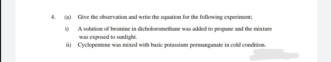 4.
(a)
Give the observation and write the equation for the following experiment;
i)
A solution of bromine in dicholoromethane was added to propane and the mixture
was exposed to sunlight.
ii) Cyclopentene was mixed with basic potassium permanganate in cold condition.
