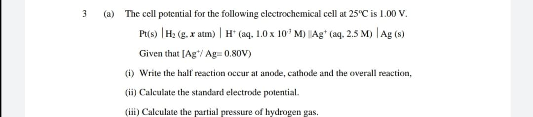 3
(а)
The cell potential for the following electrochemical cell at 25°C is 1.00 V.
Pt(s) |H2 (g, x atm) | H* (aq, 1.0 x 10³ M) ||Ag* (aq, 2.5 M) | Ag (s)
Given that [Ag*/ Ag= 0.80V)
(i) Write the half reaction occur at anode, cathode and the overall reaction,
(ii) Calculate the standard electrode potential.
(iii) Calculate the partial pressure of hydrogen gas.
